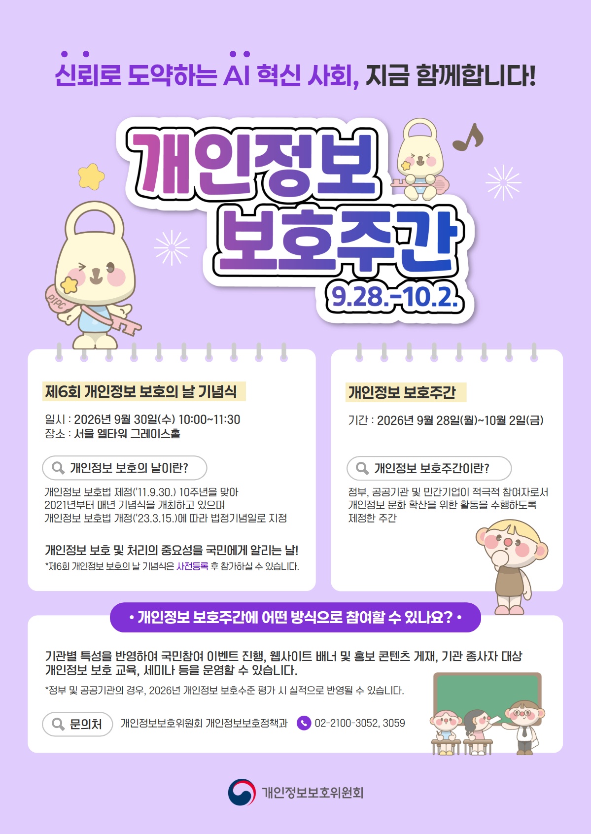 
신뢰로 도약하는 AI 혁신 사회, 지금 함께합니다!
개인정보 보호주간 9.28.~10.2.
제6회 개인정보 보호의 날 기념식
일시: 2026년 9월 30일(수) 10:00~11:30
장소: 서울 엘타워 그레이스홀

개인정보 보호의 날이란?
개인정보보호법 제정('11.9.30.) 10주년을 맞아 2021년부터 매년 기념식을 개최하고 있으며 개인정보 보호법 개정('23.3.15.)에 따라 법정기념일로 지정

개인정보 보호 및 처리의 중요성을 국민에게 알리는 날!
제6회 개인정보 보호의 날 기념식은 사전등록 후 참가하실 수 있습니다.

개인정보 보호주간
기간: 2026년 9월 28일(월)~10월 2일(금)

개인정보 보호주간이란?
정부, 공공기관 및 민간기업이 적극적 참여자로서 개인정보 문화 확산을 위한 활동을 수행하도록 제정한 주간

개인정보 보호주간에 어떤 방식으로 참여할 수 있나요?
기관별 특성을 반영하여 국민참여 이벤트 진행, 웹사이트 배너 및 홍보 콘텐츠 게재, 기관 종사자 대상 개인정보 보호 교육, 세미나 등을 운영할 수 있습니다.

정부 및 공공기관의 경우, 2026년 개인정보 보호수준 평가 시 실적으로 반영될 수 있습니다.

문의처 개인정보보호위원회 개인정보보호정책과
02-2100-3052, 3059