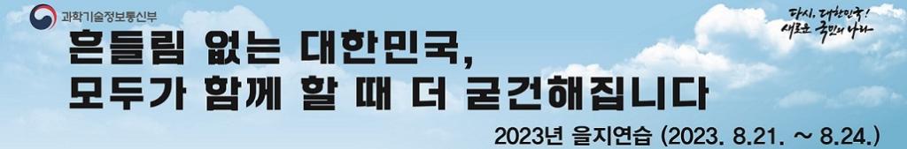 과학기술정보통신부 흔들림 없는 대한민국, 모두가 함께 할 때 더 굳건해집니다. 다시, 대한민국! 새로운 국민의 나라 2023년 을지연습 (2023.8.21. ~ 8.24)
